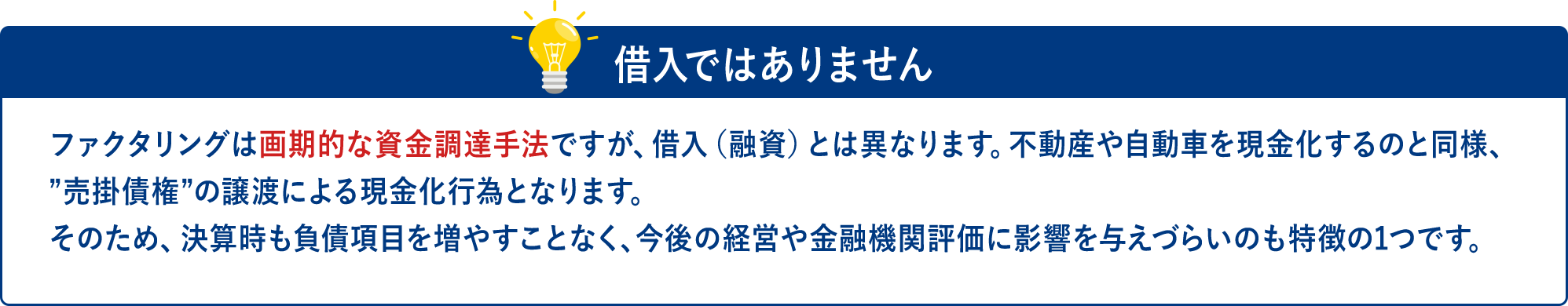 ファクタリングは画期的な資金調達手法ですが、 借入 (融資) とは異なります。 不動産や自動車を現金化するのと同様、売掛債権”の譲渡による現金化行為となります。 そのため、決算時も負債項目を増やすことなく、 今後の経営や金融機関評価に影響を与えづらいのも特徴の1つです。